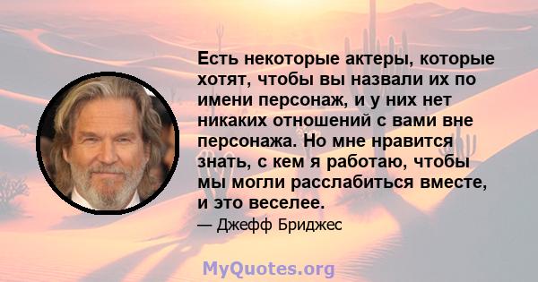 Есть некоторые актеры, которые хотят, чтобы вы назвали их по имени персонаж, и у них нет никаких отношений с вами вне персонажа. Но мне нравится знать, с кем я работаю, чтобы мы могли расслабиться вместе, и это веселее.