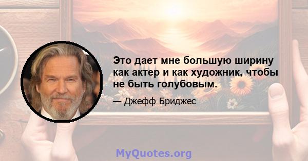 Это дает мне большую ширину как актер и как художник, чтобы не быть голубовым.