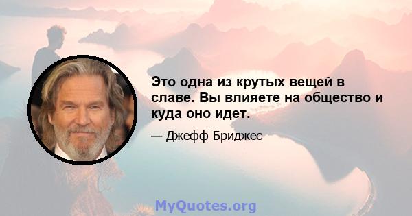 Это одна из крутых вещей в славе. Вы влияете на общество и куда оно идет.