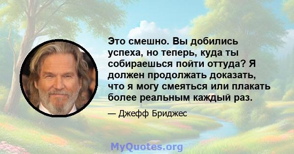 Это смешно. Вы добились успеха, но теперь, куда ты собираешься пойти оттуда? Я должен продолжать доказать, что я могу смеяться или плакать более реальным каждый раз.