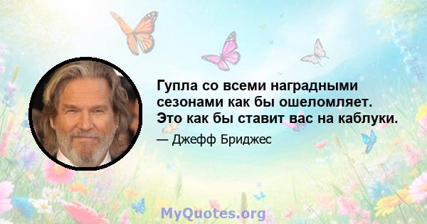 Гупла со всеми наградными сезонами как бы ошеломляет. Это как бы ставит вас на каблуки.