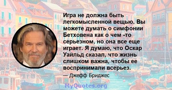 Игра не должна быть легкомысленной вещью. Вы можете думать о симфонии Бетховена как о чем -то серьезном, но она все еще играет. Я думаю, что Оскар Уайльд сказал, что жизнь слишком важна, чтобы ее воспринимали всерьез.