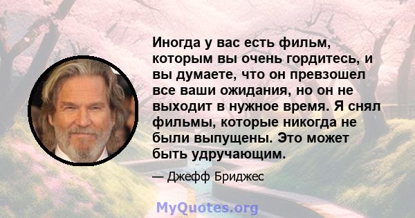 Иногда у вас есть фильм, которым вы очень гордитесь, и вы думаете, что он превзошел все ваши ожидания, но он не выходит в нужное время. Я снял фильмы, которые никогда не были выпущены. Это может быть удручающим.