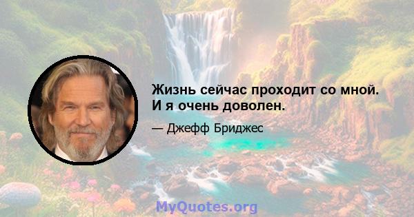 Жизнь сейчас проходит со мной. И я очень доволен.