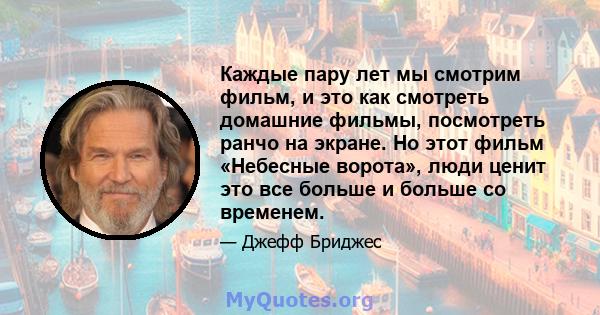 Каждые пару лет мы смотрим фильм, и это как смотреть домашние фильмы, посмотреть ранчо на экране. Но этот фильм «Небесные ворота», люди ценит это все больше и больше со временем.