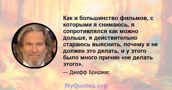 Как и большинство фильмов, с которыми я снимаюсь, я сопротивлялся как можно дольше, я действительно стараюсь выяснить, почему я не должен это делать, и у этого было много причин «не делать этого».