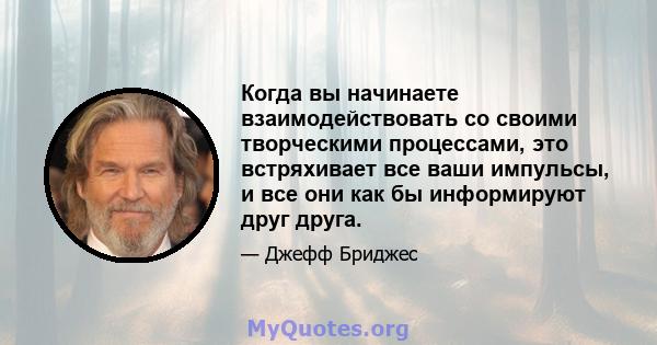 Когда вы начинаете взаимодействовать со своими творческими процессами, это встряхивает все ваши импульсы, и все они как бы информируют друг друга.