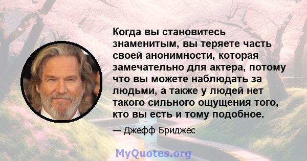 Когда вы становитесь знаменитым, вы теряете часть своей анонимности, которая замечательно для актера, потому что вы можете наблюдать за людьми, а также у людей нет такого сильного ощущения того, кто вы есть и тому