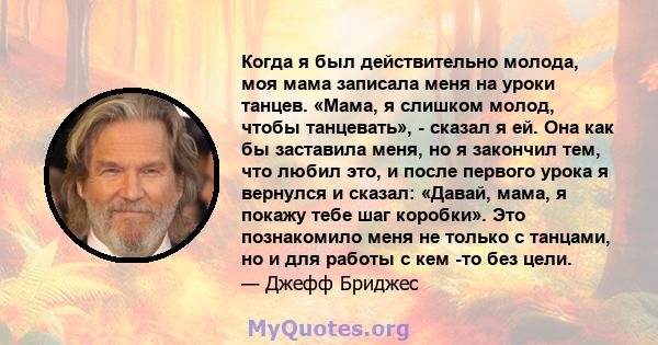 Когда я был действительно молода, моя мама записала меня на уроки танцев. «Мама, я слишком молод, чтобы танцевать», - сказал я ей. Она как бы заставила меня, но я закончил тем, что любил это, и после первого урока я