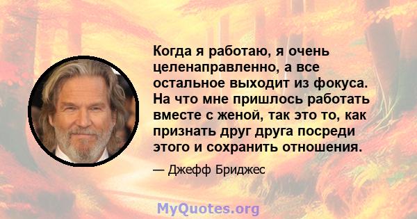 Когда я работаю, я очень целенаправленно, а все остальное выходит из фокуса. На что мне пришлось работать вместе с женой, так это то, как признать друг друга посреди этого и сохранить отношения.