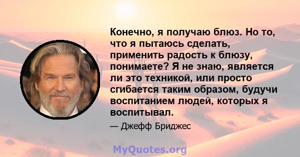 Конечно, я получаю блюз. Но то, что я пытаюсь сделать, применить радость к блюзу, понимаете? Я не знаю, является ли это техникой, или просто сгибается таким образом, будучи воспитанием людей, которых я воспитывал.