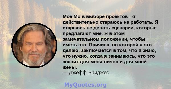 Мое Мо в выборе проектов - я действительно стараюсь не работать. Я стараюсь не делать сценарии, которые предлагают мне. Я в этом замечательном положении, чтобы иметь это. Причина, по которой я это делаю, заключается в