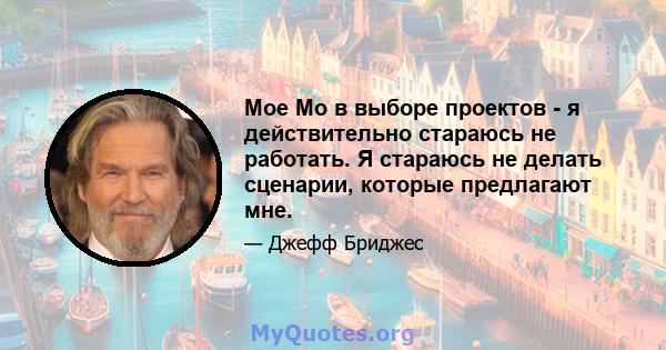 Мое Мо в выборе проектов - я действительно стараюсь не работать. Я стараюсь не делать сценарии, которые предлагают мне.