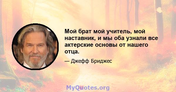 Мой брат мой учитель, мой наставник, и мы оба узнали все актерские основы от нашего отца.