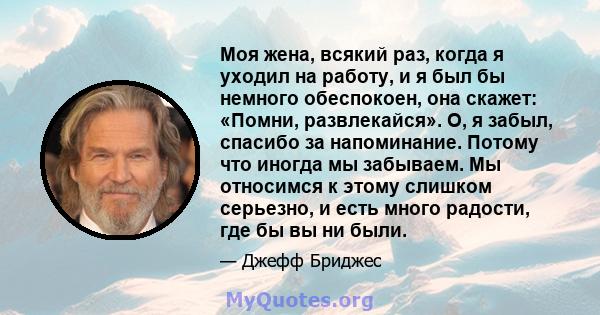 Моя жена, всякий раз, когда я уходил на работу, и я был бы немного обеспокоен, она скажет: «Помни, развлекайся». О, я забыл, спасибо за напоминание. Потому что иногда мы забываем. Мы относимся к этому слишком серьезно,