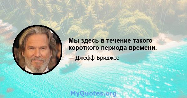 Мы здесь в течение такого короткого периода времени.