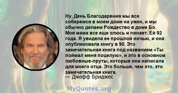 Ну, День Благодарения мы все соберемся в моем доме на ужин, и мы обычно делаем Рождество в доме Бо. Моя мама все еще злюсь и пинает. Ей 92 года. Я увидела ее прошлой ночью, и она опубликовала книгу в 90. Это