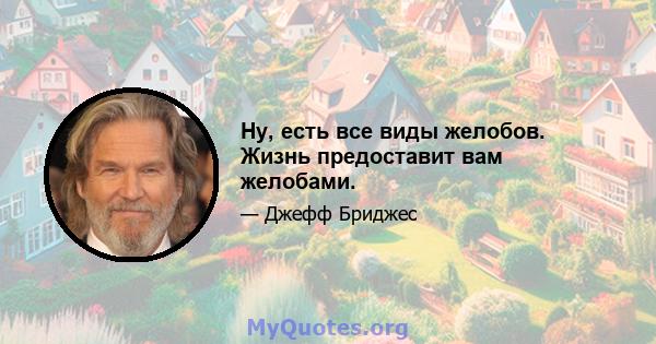 Ну, есть все виды желобов. Жизнь предоставит вам желобами.