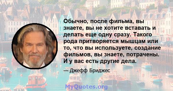 Обычно, после фильма, вы знаете, вы не хотите вставать и делать еще одну сразу. Такого рода притворяется мышцам или то, что вы используете, создание фильмов, вы знаете, потрачены. И у вас есть другие дела.