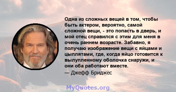 Одна из сложных вещей в том, чтобы быть актером, вероятно, самой сложной вещи, - это попасть в дверь, и мой отец справился с этим для меня в очень раннем возрасте. Забавно, я получаю изображение вещи с яйцами и