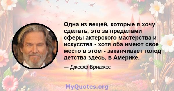 Одна из вещей, которые я хочу сделать, это за пределами сферы актерского мастерства и искусства - хотя оба имеют свое место в этом - заканчивает голод детства здесь, в Америке.