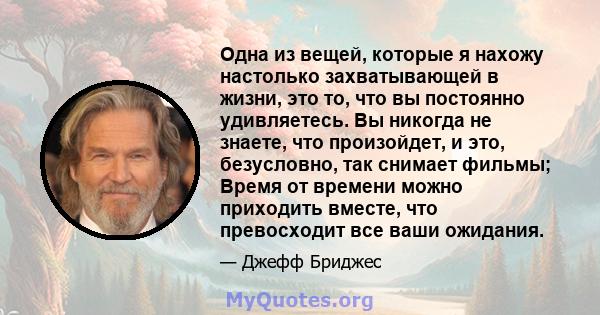 Одна из вещей, которые я нахожу настолько захватывающей в жизни, это то, что вы постоянно удивляетесь. Вы никогда не знаете, что произойдет, и это, безусловно, так снимает фильмы; Время от времени можно приходить