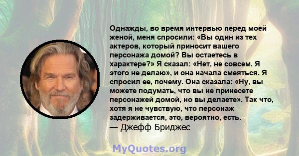 Однажды, во время интервью перед моей женой, меня спросили: «Вы один из тех актеров, который приносит вашего персонажа домой? Вы остаетесь в характере?» Я сказал: «Нет, не совсем. Я этого не делаю», и она начала