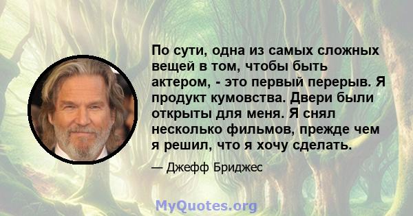 По сути, одна из самых сложных вещей в том, чтобы быть актером, - это первый перерыв. Я продукт кумовства. Двери были открыты для меня. Я снял несколько фильмов, прежде чем я решил, что я хочу сделать.