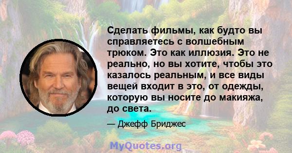 Сделать фильмы, как будто вы справляетесь с волшебным трюком. Это как иллюзия. Это не реально, но вы хотите, чтобы это казалось реальным, и все виды вещей входит в это, от одежды, которую вы носите до макияжа, до света.