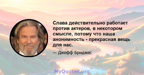 Слава действительно работает против актеров, в некотором смысле, потому что наша анонимность - прекрасная вещь для нас.