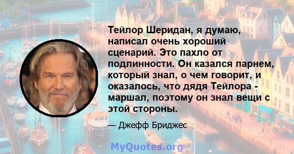 Тейлор Шеридан, я думаю, написал очень хороший сценарий. Это пахло от подлинности. Он казался парнем, который знал, о чем говорит, и оказалось, что дядя Тейлора - маршал, поэтому он знал вещи с этой стороны.