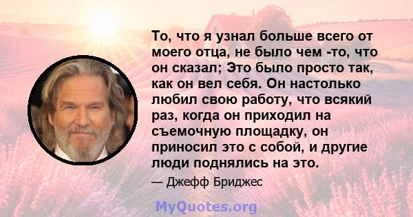 То, что я узнал больше всего от моего отца, не было чем -то, что он сказал; Это было просто так, как он вел себя. Он настолько любил свою работу, что всякий раз, когда он приходил на съемочную площадку, он приносил это