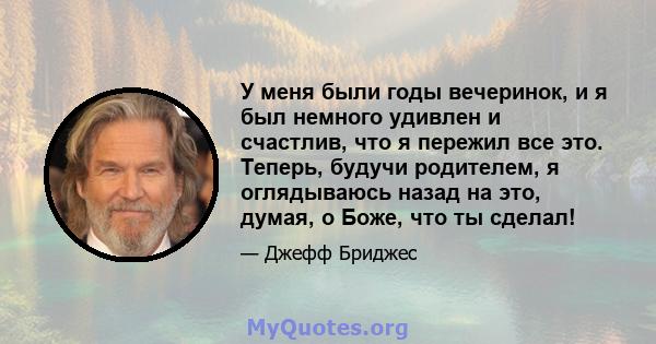 У меня были годы вечеринок, и я был немного удивлен и счастлив, что я пережил все это. Теперь, будучи родителем, я оглядываюсь назад на это, думая, о Боже, что ты сделал!