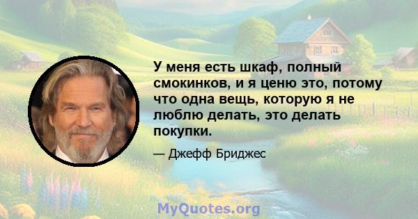 У меня есть шкаф, полный смокинков, и я ценю это, потому что одна вещь, которую я не люблю делать, это делать покупки.