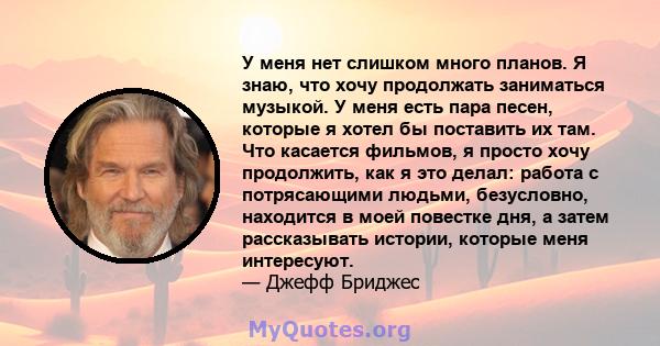 У меня нет слишком много планов. Я знаю, что хочу продолжать заниматься музыкой. У меня есть пара песен, которые я хотел бы поставить их там. Что касается фильмов, я просто хочу продолжить, как я это делал: работа с