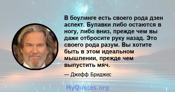 В боулинге есть своего рода дзен аспект. Булавки либо остаются в ногу, либо вниз, прежде чем вы даже отбросите руку назад. Это своего рода разум. Вы хотите быть в этом идеальном мышлении, прежде чем выпустить мяч.