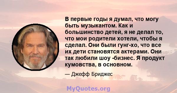 В первые годы я думал, что могу быть музыкантом. Как и большинство детей, я не делал то, что мои родители хотели, чтобы я сделал. Они были гунг-хо, что все их дети становятся актерами. Они так любили шоу -бизнес. Я