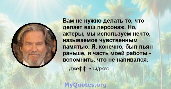 Вам не нужно делать то, что делает ваш персонаж. Но, актеры, мы используем нечто, называемое чувственным памятью. Я, конечно, был пьян раньше, и часть моей работы - вспомнить, что не напивался.