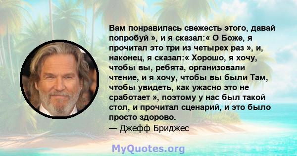 Вам понравилась свежесть этого, давай попробуй », и я сказал:« О Боже, я прочитал это три из четырех раз », и, наконец, я сказал:« Хорошо, я хочу, чтобы вы, ребята, организовали чтение, и я хочу, чтобы вы были Там,