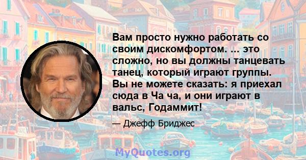 Вам просто нужно работать со своим дискомфортом. ... это сложно, но вы должны танцевать танец, который играют группы. Вы не можете сказать: я приехал сюда в Ча ча, и они играют в вальс, Годаммит!