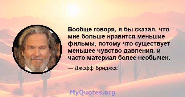 Вообще говоря, я бы сказал, что мне больше нравится меньшие фильмы, потому что существует меньшее чувство давления, и часто материал более необычен.