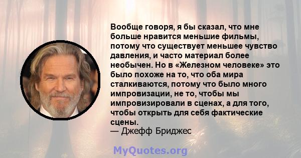 Вообще говоря, я бы сказал, что мне больше нравится меньшие фильмы, потому что существует меньшее чувство давления, и часто материал более необычен. Но в «Железном человеке» это было похоже на то, что оба мира