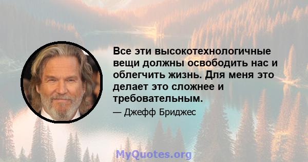 Все эти высокотехнологичные вещи должны освободить нас и облегчить жизнь. Для меня это делает это сложнее и требовательным.