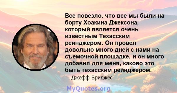 Все повезло, что все мы были на борту Хоакина Джексона, который является очень известным Техасским рейнджером. Он провел довольно много дней с нами на съемочной площадке, и он много добавил для меня, каково это быть