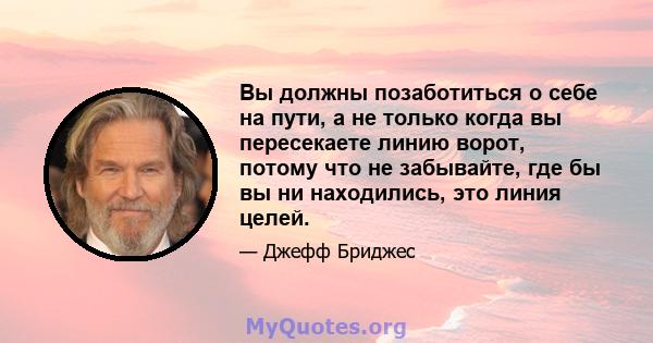 Вы должны позаботиться о себе на пути, а не только когда вы пересекаете линию ворот, потому что не забывайте, где бы вы ни находились, это линия целей.