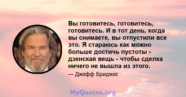 Вы готовитесь, готовитесь, готовитесь. И в тот день, когда вы снимаете, вы отпустили все это. Я стараюсь как можно больше достичь пустоты - дзенская вещь - чтобы сделка ничего не вышла из этого.