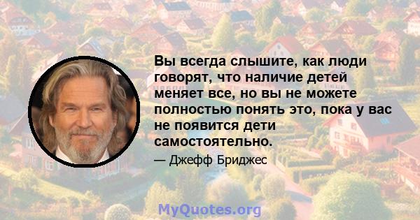 Вы всегда слышите, как люди говорят, что наличие детей меняет все, но вы не можете полностью понять это, пока у вас не появится дети самостоятельно.