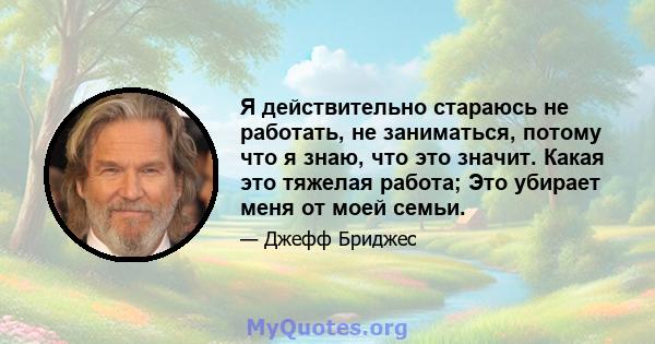 Я действительно стараюсь не работать, не заниматься, потому что я знаю, что это значит. Какая это тяжелая работа; Это убирает меня от моей семьи.