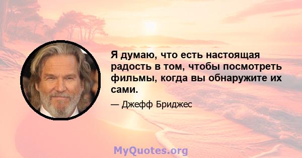 Я думаю, что есть настоящая радость в том, чтобы посмотреть фильмы, когда вы обнаружите их сами.