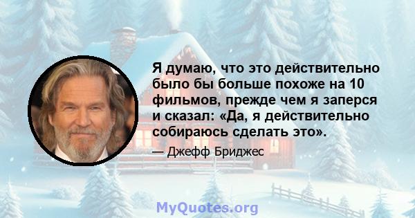 Я думаю, что это действительно было бы больше похоже на 10 фильмов, прежде чем я заперся и сказал: «Да, я действительно собираюсь сделать это».